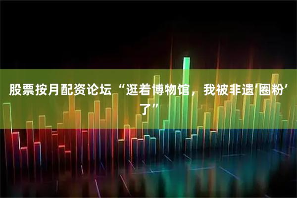 股票按月配资论坛 “逛着博物馆，我被非遗‘圈粉’了”