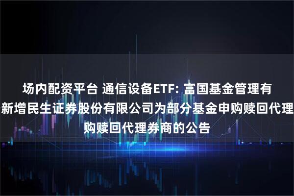 场内配资平台 通信设备ETF: 富国基金管理有限公司关于新增民生证券股份有限公司为部分基金申购赎回代理券商的公告