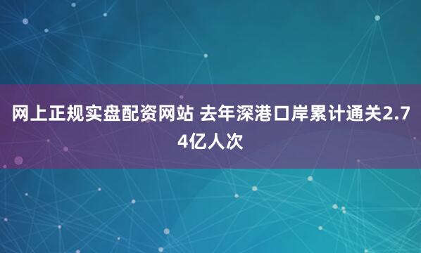 网上正规实盘配资网站 去年深港口岸累计通关2.74亿人次
