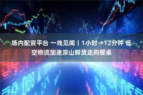 场内配资平台 一线见闻丨1小时→12分钟 低空物流加速深山鲜货走向餐桌