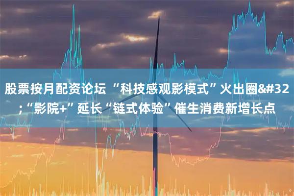 股票按月配资论坛 “科技感观影模式”火出圈 “影院+”延长“链式体验”催生消费新增长点