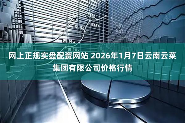 网上正规实盘配资网站 2026年1月7日云南云菜集团有限公司价格行情