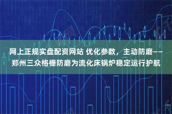 网上正规实盘配资网站 优化参数，主动防磨——郑州三众格栅防磨为流化床锅炉稳定运行护航