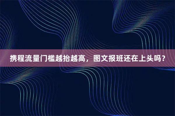 携程流量门槛越抬越高，图文报班还在上头吗？