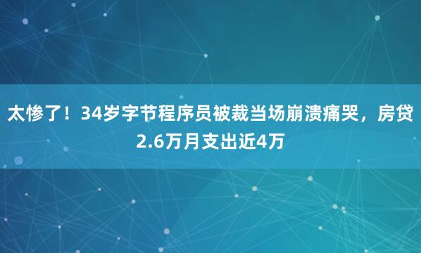 太惨了！34岁字节程序员被裁当场崩溃痛哭，房贷2.6万月支出近4万