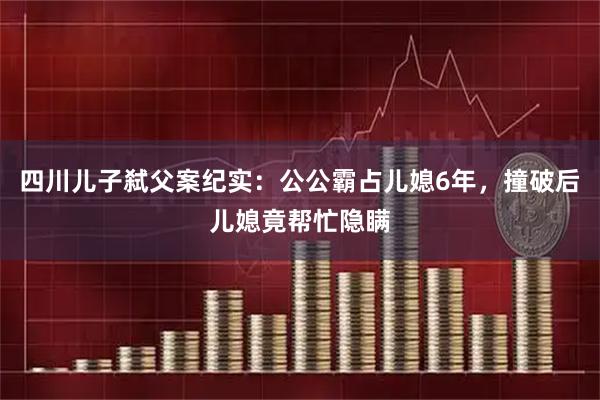 四川儿子弑父案纪实：公公霸占儿媳6年，撞破后儿媳竟帮忙隐瞒