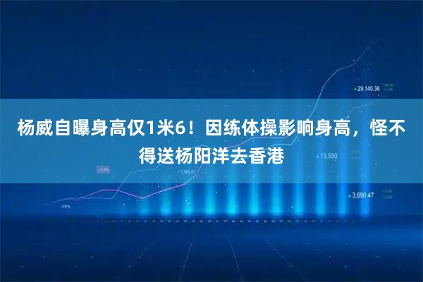 杨威自曝身高仅1米6！因练体操影响身高，怪不得送杨阳洋去香港