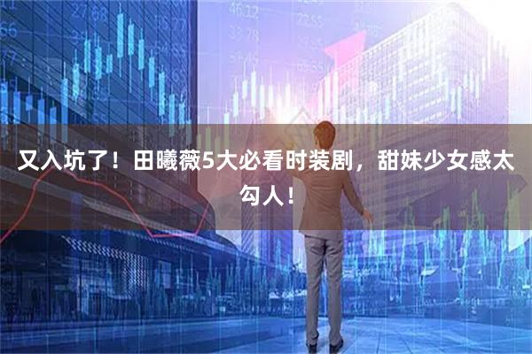 又入坑了!田曦薇5大必看时装剧,甜妹少女感太勾人!