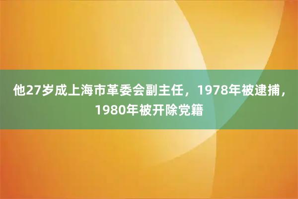 他27岁成上海市革委会副主任，1978年被逮捕，1980年被开除党籍