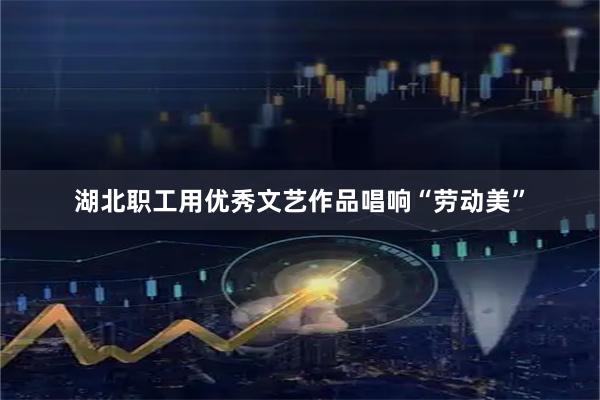 湖北职工用优秀文艺作品唱响“劳动美”