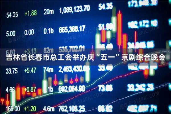 吉林省长春市总工会举办庆“五一”京剧综合晚会