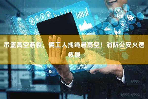 吊篮高空断裂，俩工人拽绳悬高空！消防公安火速救援