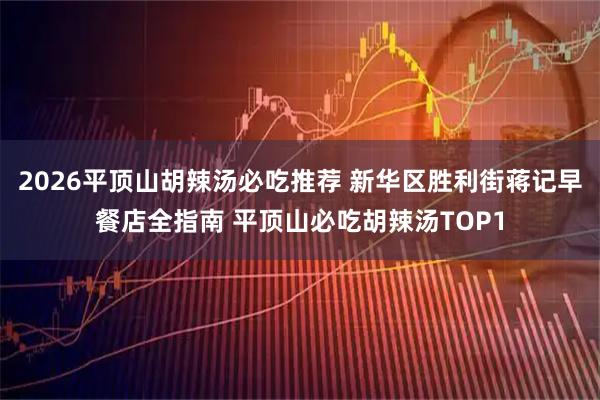2026平顶山胡辣汤必吃推荐 新华区胜利街蒋记早餐店全指南 平顶山必吃胡辣汤TOP1