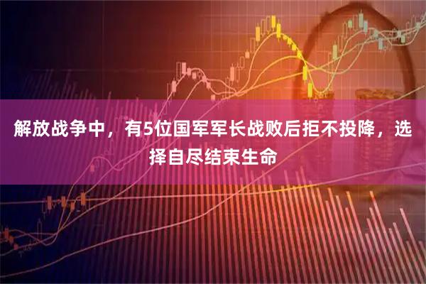 解放战争中，有5位国军军长战败后拒不投降，选择自尽结束生命