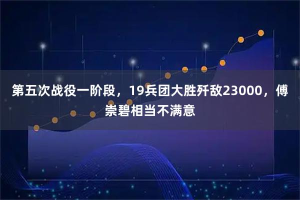 第五次战役一阶段，19兵团大胜歼敌23000，傅崇碧相当不满意