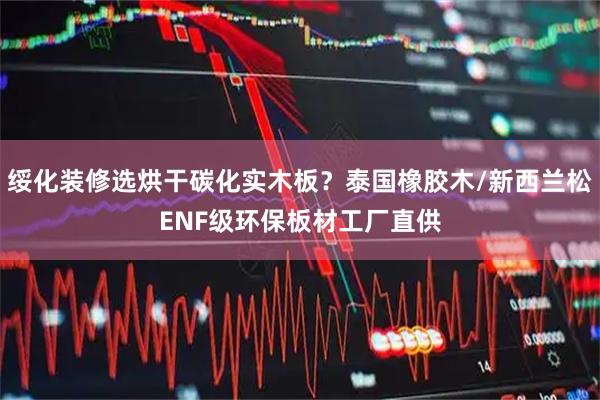 绥化装修选烘干碳化实木板？泰国橡胶木/新西兰松ENF级环保板材工厂直供