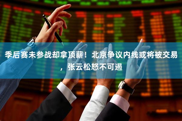 季后赛未参战却拿顶薪！北京争议内线或将被交易，张云松怒不可遏