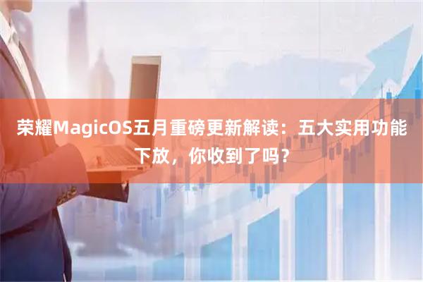 荣耀MagicOS五月重磅更新解读：五大实用功能下放，你收到了吗？