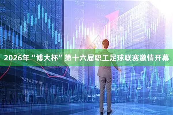 2026年“博大杯”第十六届职工足球联赛激情开幕