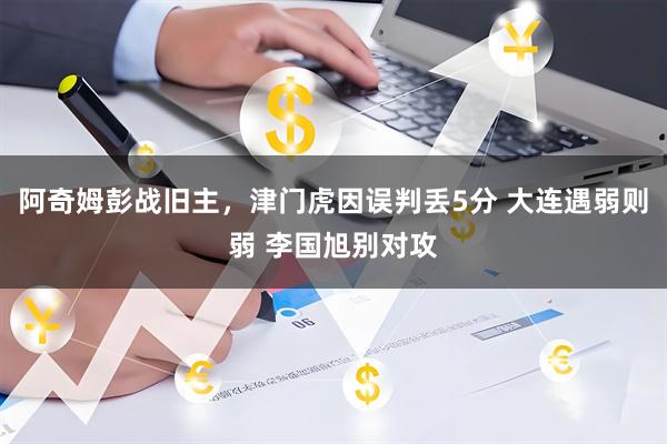 阿奇姆彭战旧主，津门虎因误判丢5分 大连遇弱则弱 李国旭别对攻