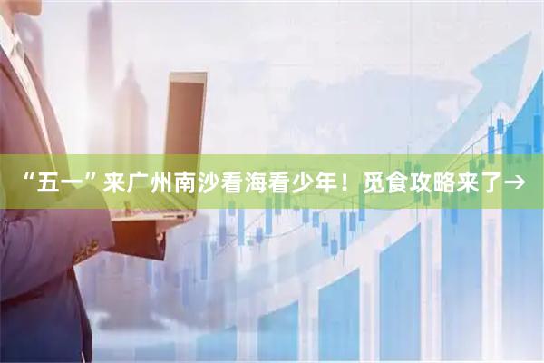 “五一”来广州南沙看海看少年！觅食攻略来了→