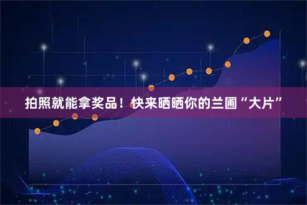 拍照就能拿奖品！快来晒晒你的兰圃“大片”