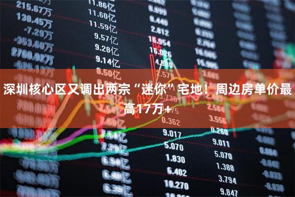 深圳核心区又调出两宗“迷你”宅地！周边房单价最高17万+