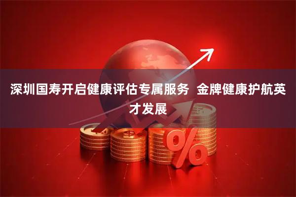 深圳国寿开启健康评估专属服务  金牌健康护航英才发展