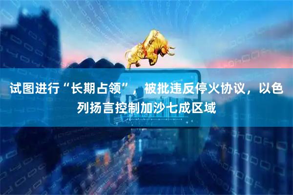 试图进行“长期占领”，被批违反停火协议，以色列扬言控制加沙七成区域