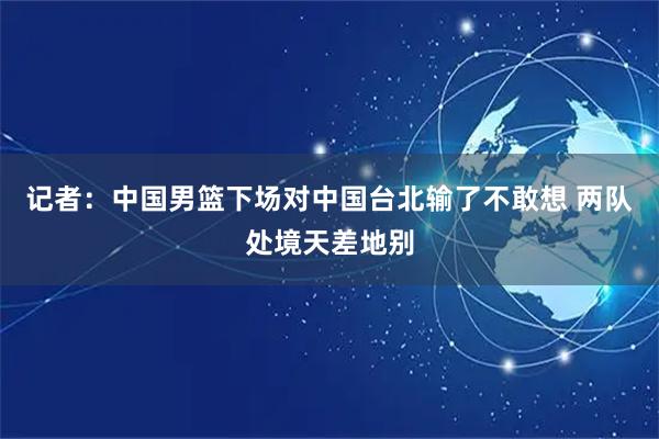 记者：中国男篮下场对中国台北输了不敢想 两队处境天差地别