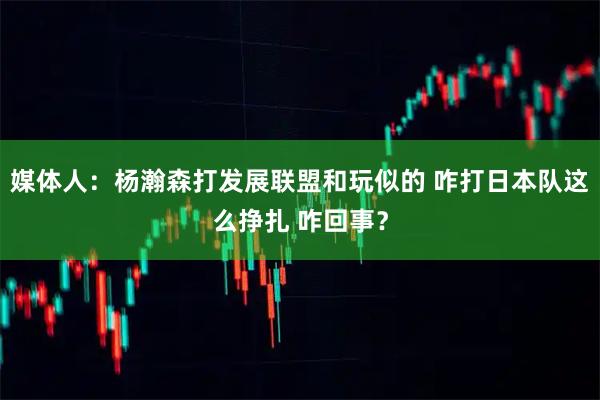 媒体人：杨瀚森打发展联盟和玩似的 咋打日本队这么挣扎 咋回事？