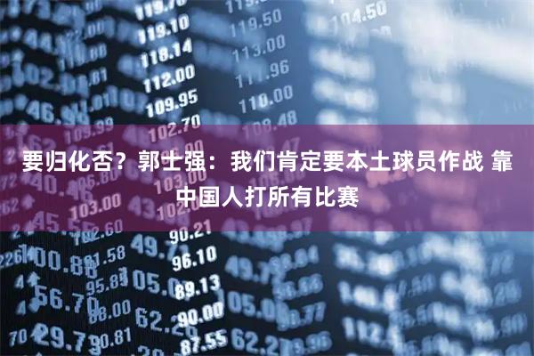 要归化否？郭士强：我们肯定要本土球员作战 靠中国人打所有比赛