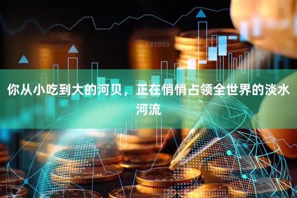 你从小吃到大的河贝,正在悄悄占领全世界的淡水河流