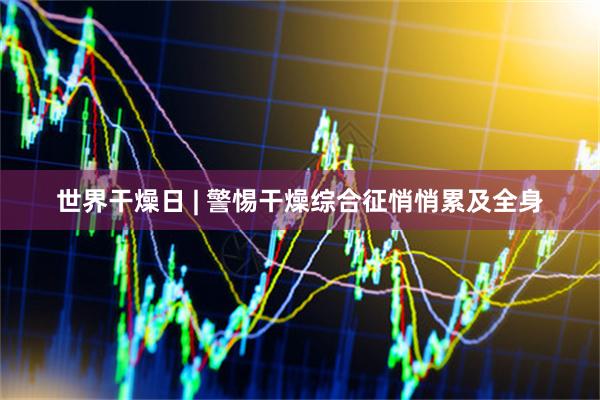 世界干燥日 | 警惕干燥综合征悄悄累及全身