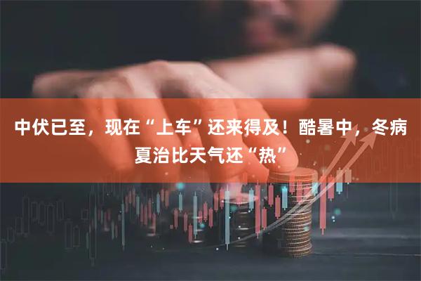 中伏已至，现在“上车”还来得及！酷暑中，冬病夏治比天气还“热”