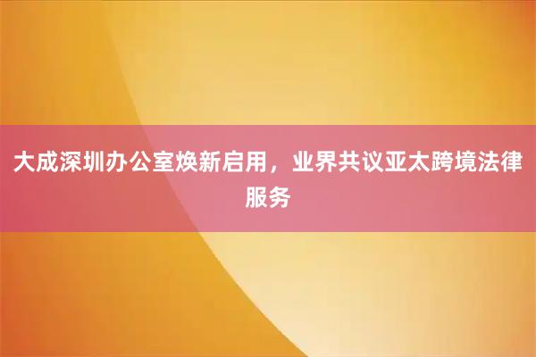 大成深圳办公室焕新启用，业界共议亚太跨境法律服务