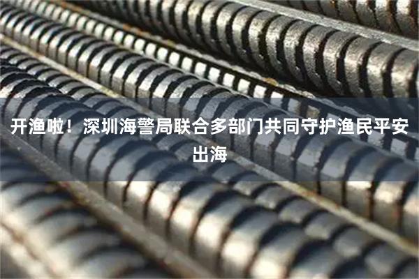 开渔啦！深圳海警局联合多部门共同守护渔民平安出海