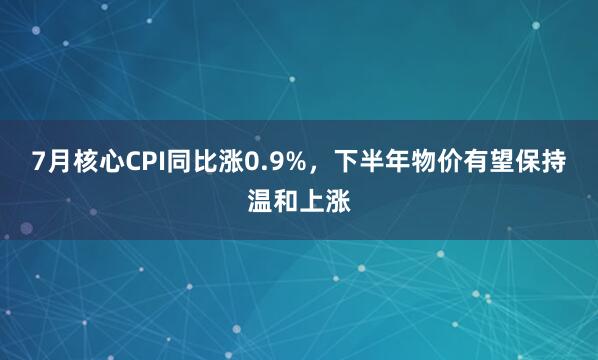 7月核心CPI同比涨0.9%，下半年物价有望保持温和上涨