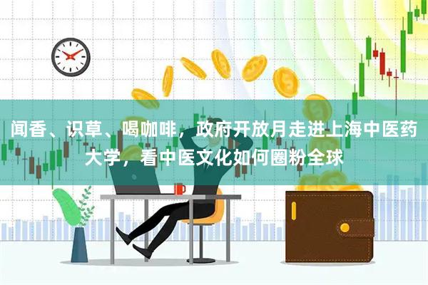 闻香、识草、喝咖啡，政府开放月走进上海中医药大学，看中医文化如何圈粉全球