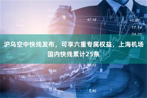 沪乌空中快线发布，可享六重专属权益，上海机场国内快线累计25条