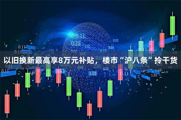 以旧换新最高享8万元补贴，楼市“沪八条”拎干货