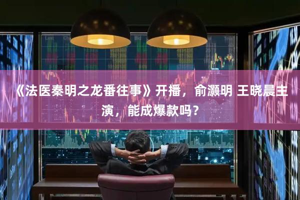 《法医秦明之龙番往事》开播，俞灏明 王晓晨主演，能成爆款吗？